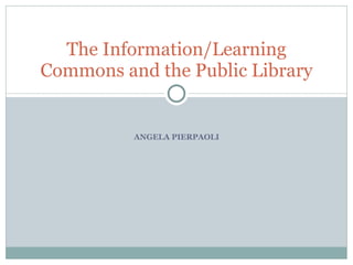 ANGELA PIERPAOLI The Information/Learning Commons and the Public Library 