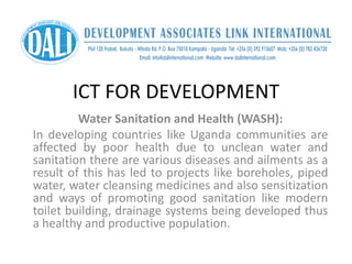 ICT FOR DEVELOPMENT
Water Sanitation and Health (WASH):
In developing countries like Uganda communities are
affected by poor health due to unclean water and
sanitation there are various diseases and ailments as a
result of this has led to projects like boreholes, piped
water, water cleansing medicines and also sensitization
and ways of promoting good sanitation like modern
toilet building, drainage systems being developed thus
a healthy and productive population.
 