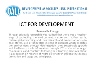 ICT FOR DEVELOPMENT
Renewable Energy:
Through scientific research it was realized that there was a need for
ways of protecting the environment, nature and mother earth;
reduce global warming and thus research and production of clean
cook-stoves, use of briquettes instead of charcoal which depletes
the environment through deforestation, thus sustainable growth
and livelihoods, such information through ICT is shared amongst
communities and countries following best learning practices; there
is a reduction on reliance of hydro electricity in Uganda thus biogas
promotion and usage and wind pipes.
 