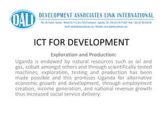 ICT FOR DEVELOPMENT
Exploration and Production:
Uganda is endowed by natural resources such as oil and
gas, cobalt amongst others and through scientifically tested
machines; exploration, testing and production has been
made possible and this promises Uganda for alternative
economic growth and development, through employment
creation, income generation, and national revenue growth
thus increased social service delivery.
 