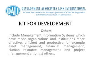 ICT FOR DEVELOPMENT
Others:
Include Management Information Systems which
have made organizations and institutions more
effective, efficient and productive for example
asset management, financial management,
Human resource management and project
management amongst others.
 