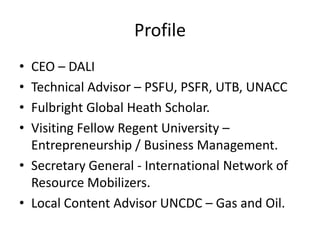 Profile
• CEO – DALI
• Technical Advisor – PSFU, PSFR, UTB, UNACC
• Fulbright Global Heath Scholar.
• Visiting Fellow Regent University –
Entrepreneurship / Business Management.
• Secretary General - International Network of
Resource Mobilizers.
• Local Content Advisor UNCDC – Gas and Oil.
 