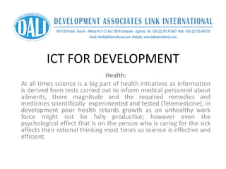 ICT FOR DEVELOPMENT
Health:
At all times science is a big part of health initiatives as information
is derived from tests carried out to inform medical personnel about
ailments, there magnitude and the required remedies and
medicines scientifically experimented and tested (Telemedicine), in
development poor health retards growth as an unhealthy work
force might not be fully productive; however even the
psychological effect that is on the person who is caring for the sick
affects their rational thinking most times so science is effective and
efficient.
 