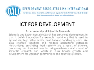 ICT FOR DEVELOPMENT
Experimental and Scientific Research:
Scientific and Experimental research has enhanced development in
that it builds innovation for example machinery that is used in
agriculture, high value seeds, post harvest handling systems like
silos (storage facilities) and modern agricultural extension
mechanisms; enhancing food security are a result of science,
processing machines and manufacturing machines are all a result of
scientific research and which in turn boosts growth and
development for Ugandan communities and countries at large.
 