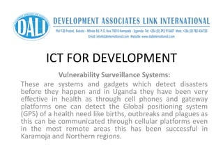 ICT FOR DEVELOPMENT
Vulnerability Surveillance Systems:
These are systems and gadgets which detect disasters
before they happen and in Uganda they have been very
effective in health as through cell phones and gateway
platforms one can detect the Global positioning system
(GPS) of a health need like births, outbreaks and plagues as
this can be communicated through cellular platforms even
in the most remote areas this has been successful in
Karamoja and Northern regions.
 