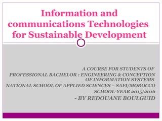 A COURSE FOR STUDENTS OF
PROFESSIONAL BACHELOR : ENGINEERING & CONCEPTION
OF INFORMATION SYSTEMS
NATIONAL SCHOOL OF APPLIED SCIENCES – SAFI/MOROCCO
SCHOOL-YEAR 2015/2016
- BY REDOUANE BOULGUID
Information and
communications Technologies
for Sustainable Development
 