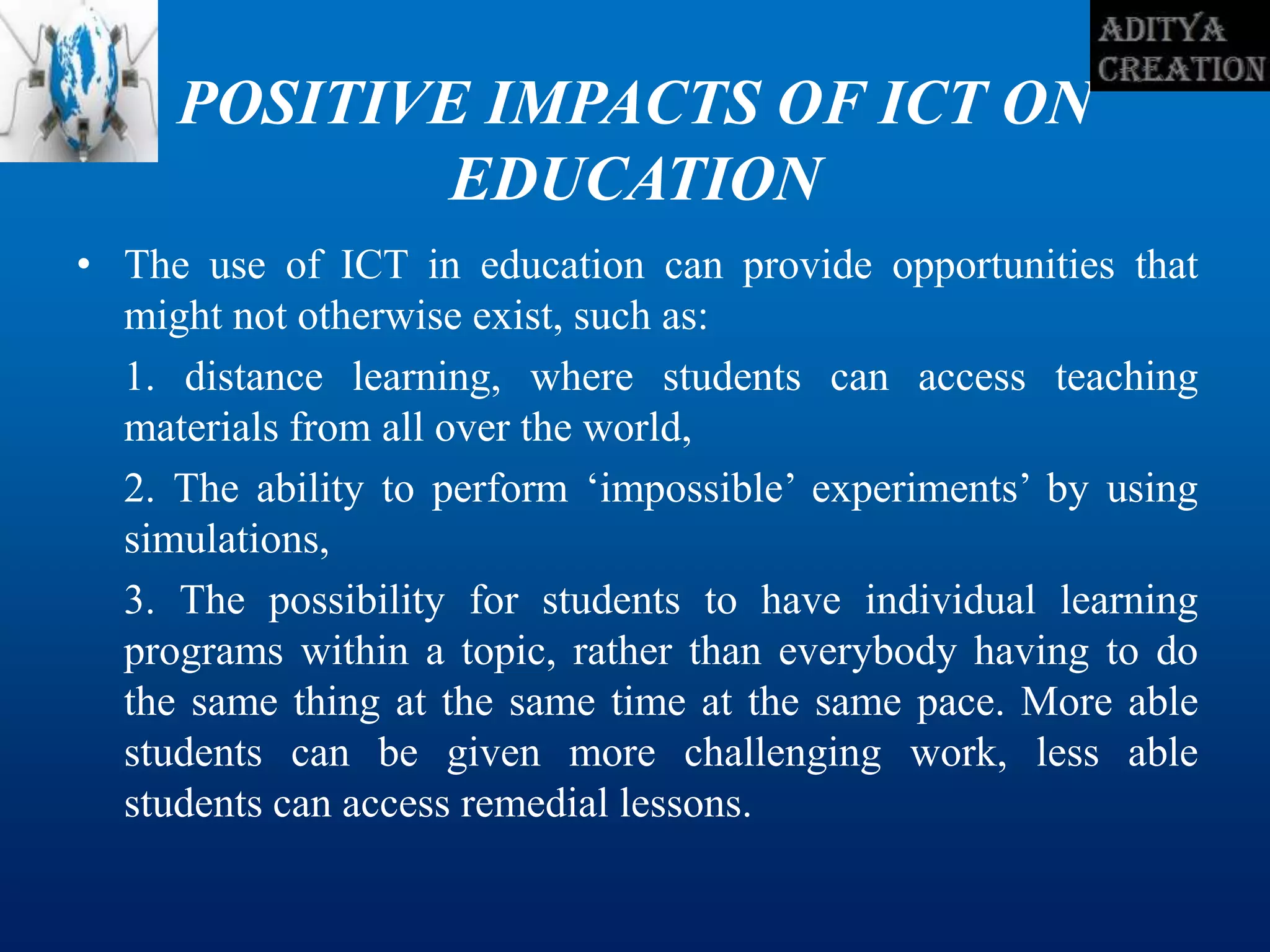 POSITIVE IMPACTS OF ICT ON
EDUCATION
• The use of ICT in education can provide opportunities that
might not otherwise exist, such as:
1. distance learning, where students can access teaching
materials from all over the world,
2. The ability to perform ‘impossible’ experiments’ by using
simulations,
3. The possibility for students to have individual learning
programs within a topic, rather than everybody having to do
the same thing at the same time at the same pace. More able
students can be given more challenging work, less able
students can access remedial lessons.
 