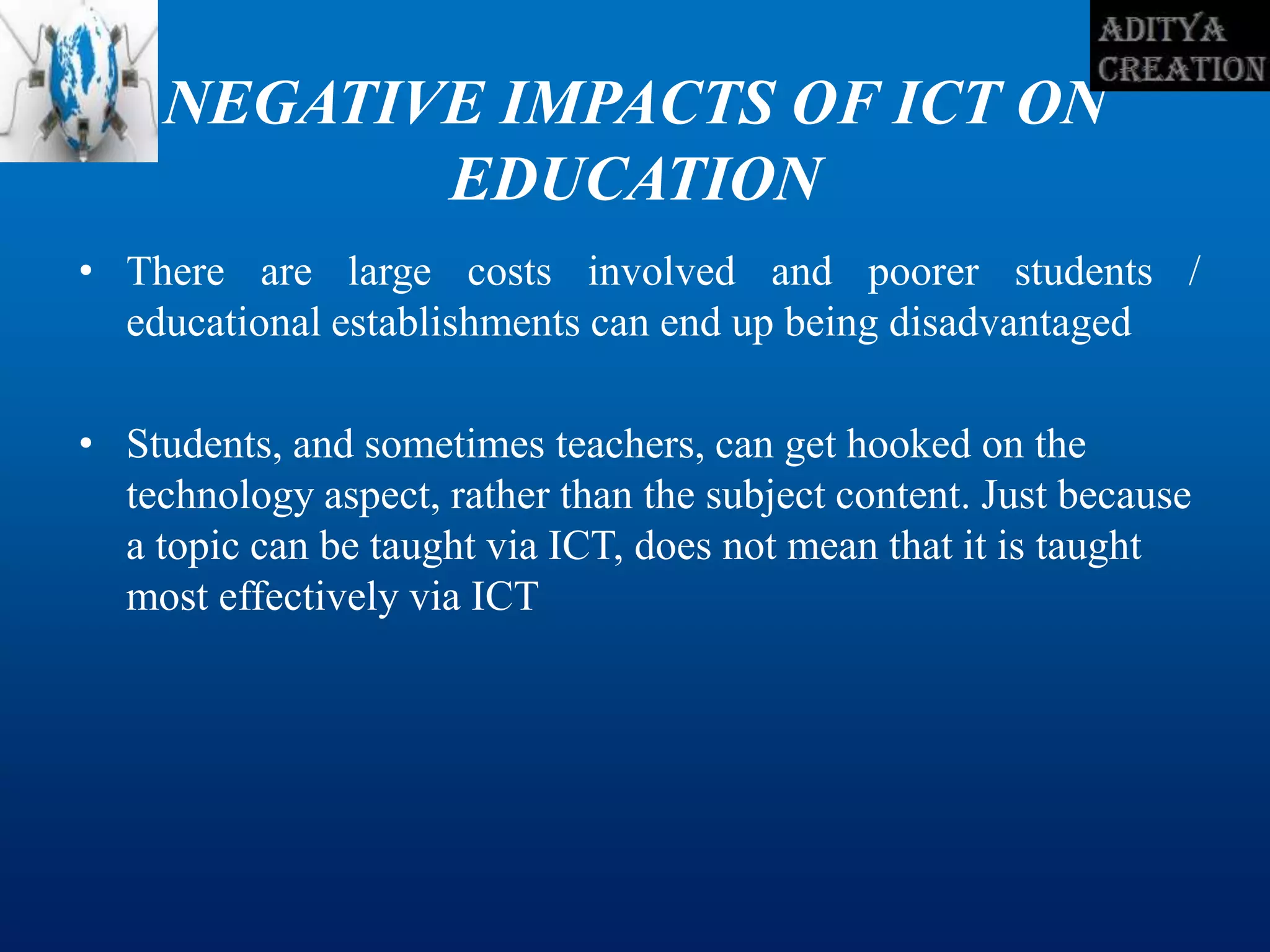 NEGATIVE IMPACTS OF ICT ON
EDUCATION
• There are large costs involved and poorer students /
educational establishments can end up being disadvantaged
• Students, and sometimes teachers, can get hooked on the
technology aspect, rather than the subject content. Just because
a topic can be taught via ICT, does not mean that it is taught
most effectively via ICT
 