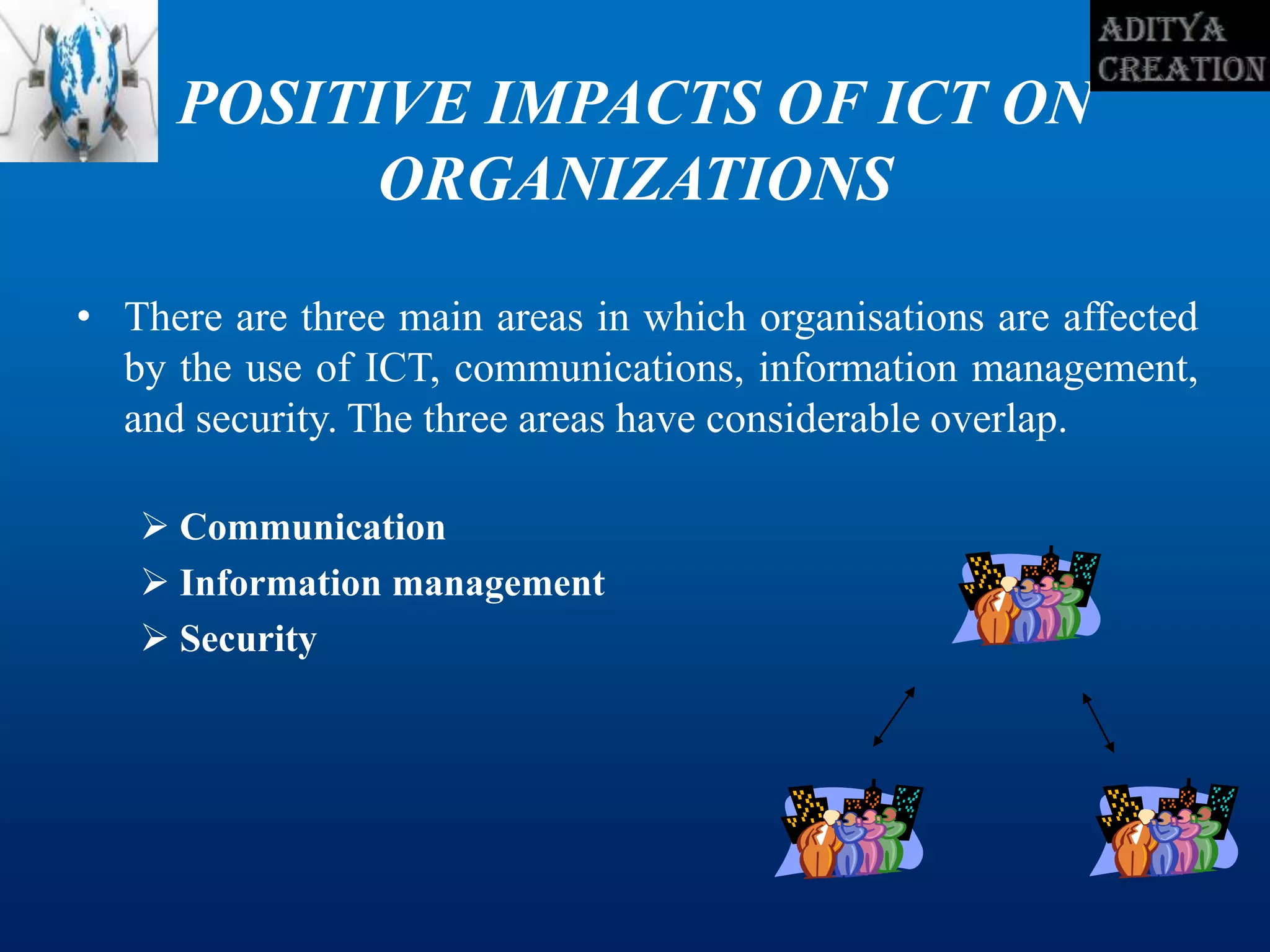 POSITIVE IMPACTS OF ICT ON
ORGANIZATIONS
• There are three main areas in which organisations are affected
by the use of ICT, communications, information management,
and security. The three areas have considerable overlap.
 Communication
 Information management
 Security
 
