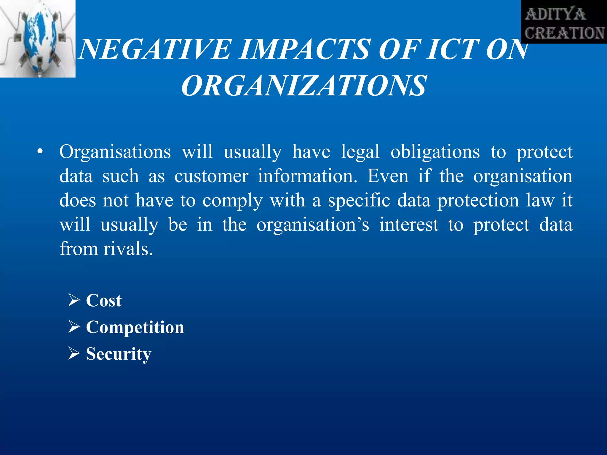 NEGATIVE IMPACTS OF ICT ON
ORGANIZATIONS
• Organisations will usually have legal obligations to protect
data such as customer information. Even if the organisation
does not have to comply with a specific data protection law it
will usually be in the organisation’s interest to protect data
from rivals.
 Cost
 Competition
 Security
 