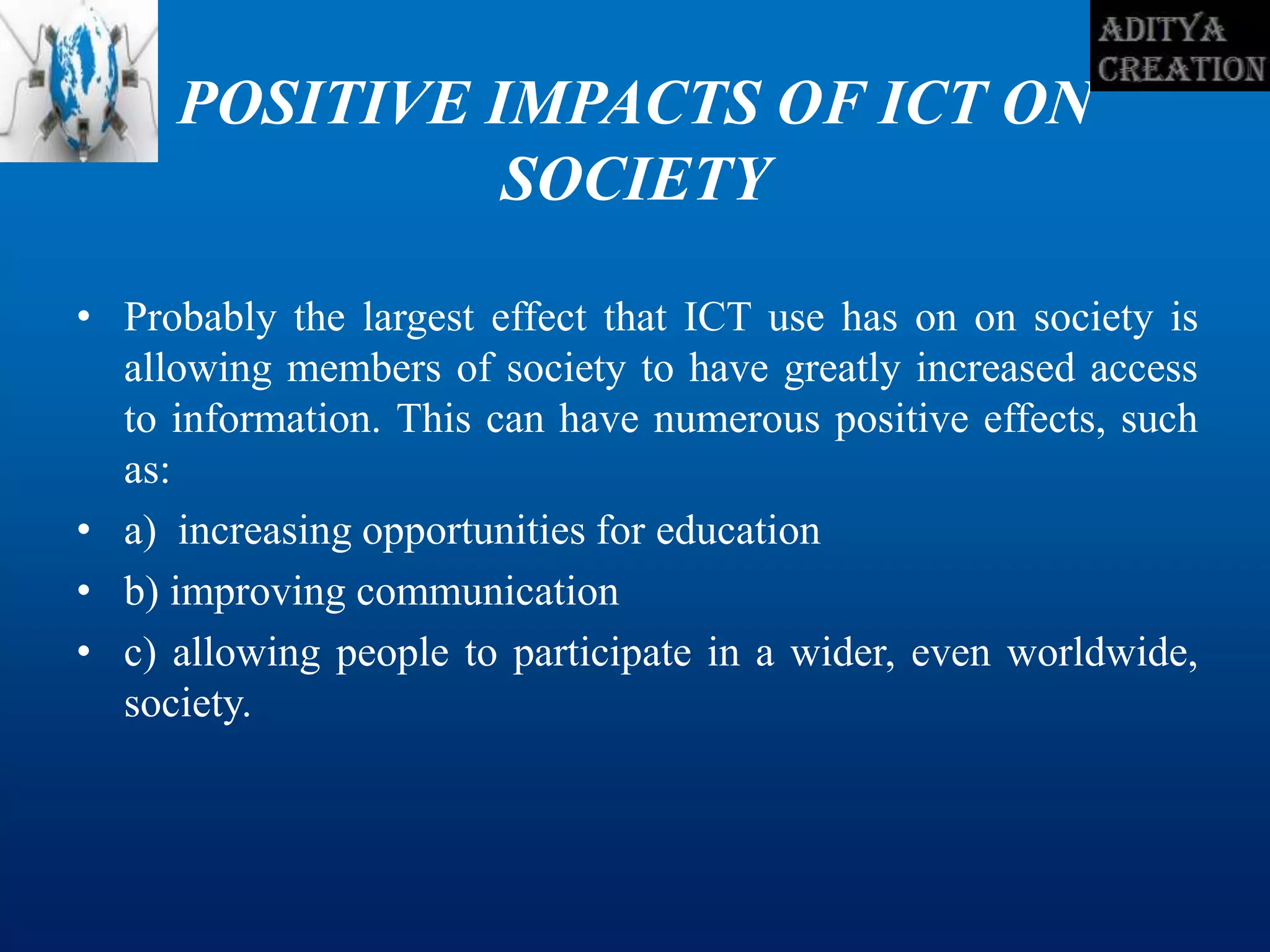 POSITIVE IMPACTS OF ICT ON
SOCIETY
• Probably the largest effect that ICT use has on on society is
allowing members of society to have greatly increased access
to information. This can have numerous positive effects, such
as:
• a) increasing opportunities for education
• b) improving communication
• c) allowing people to participate in a wider, even worldwide,
society.
 