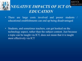 NEGATIVE IMPACTS OF ICT ON
EDUCATION
• There are large costs involved and poorer students /
educational establishments can end up being disadvantaged
• Students, and sometimes teachers, can get hooked on the
technology aspect, rather than the subject content. Just because
a topic can be taught via ICT, does not mean that it is taught
most effectively via ICT
 