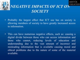 NEGATIVE IMPACTS OF ICT ON
SOCIETY
• Probably the largest effect that ICT use has on society is
allowing members of society to have greatly increased access
to information.
• This can have numerous negative effects, such as: causing a
digital divide between those who can access information and
those who cannot, reducing levels of education and
understanding due to the vast amount of incorrect and
misleading information that is available causing moral and
ethical problems due to the nature of some of the material
available.
 