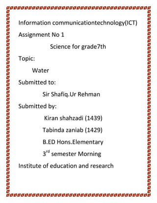 Information communicationtechnology(ICT)
Assignment No 1
Science for grade7th
Topic:
Water
Submitted to:
Sir Shafiq.Ur Rehman
Submitted by:
Kiran shahzadi (1439)
Tabinda zaniab (1429)
B.ED Hons.Elementary
rd

3 semester Morning
Institute of education and research

 