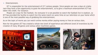  Entertainment.
ICT is responsible for the entertainment of 21st century people. Since people are now a days at a daily
race they have a few opportunity to grab the entertainment, so to give a maximum entertainment ICT has
taken the credit. For instance:
People are crazy for the football, for everyone it is not possible to watch the football live in stadium, so
ICT has provided the facility to watch live the same match on same time on our television on your home which
is one of the most possible way of grabbing the entertainment.
As on the topic of movie you can watch online movies either paying money or free on various sites.
Now for the gamers ICT has created a whole new level of experience and different level of inventions by the
creation of many 3D games and various other machinery games.
 