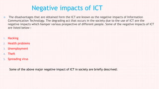  The disadvantages that are obtained form the ICT are known as the negative impacts of Information
Communication Technology. The degrading act that occurs in the society due to the use of ICT are the
negative impacts which hamper various prospective of different people. Some of the negative impacts of ICT
are listed below :
1. Hacking
2. Health problems
3. Unemployment
4. Theft
5. Spreading virus
Some of the above major negative impact of ICT in society are briefly descrived:
Negative impacts of ICT
 