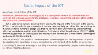 Social Impact of the ICT
As we know the definition of the ICT :
Information Communication Technology (ICT) is a synonym for the IT or an umbrella term that
covers all the technical aspects for the processing, recording, transmitting and many other related
functions of the communications.
ICT is used by we humans. Since we live in society, the impacts of the ICT occurs in the society.
ICT has created a colorful space around us it has now been our daily part of our life, we are living in
it. It is hard for us humans to accept that that we now have been undertaken by these machines
which we use daily for small to small objectives, For instance u find the calculation of 2222 * 48329
difficult u just switch on the calculator and multiply it not only this but u even correct the mistyped
spelling on MS-Word by using it.
Apart of all this ICT has helped in the development of technologies that has help human race since
the creation many advantages are now being obtained with the push of the button on our device.
Concluding ICT has more advantage in our daily life and are being used by peoples around the globe
for various reasons and causes.
 