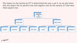 The impact on the society by ICT is determined the way u use it. As we also know
that any object has its positive role and negative role on the society, ICT due have
these aspects too.
Information
Communication
and
technology
Positive impact
Education Employment Business Entertainment
Negative impact
Hacking Theft Unemployment Spreading virus
 