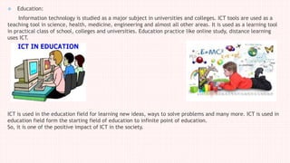  Education:
Information technology is studied as a major subject in universities and colleges. ICT tools are used as a
teaching tool in science, health, medicine, engineering and almost all other areas. It is used as a learning tool
in practical class of school, colleges and universities. Education practice like online study, distance learning
uses ICT.
ICT is used in the education field for learning new ideas, ways to solve problems and many more. ICT is used in
education field form the starting field of education to infinite point of education.
So, it is one of the positive impact of ICT in the society.
 