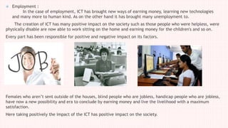 Employment :
In the case of employment, ICT has brought new ways of earning money, learning new technologies
and many more to human kind. As on the other hand it has brought many unemployment to.
The creation of ICT has many positive impact on the society such as those people who were helpless, were
physically disable are now able to work sitting on the home and earning money for the children's and so on.
Every part has been responsible for positive and negative impact on its factors.
Females who aren’t sent outside of the houses, blind people who are jobless, handicap people who are jobless,
have now a new possibility and era to conclude by earning money and live the livelihood with a maximum
satisfaction.
Here taking positively the impact of the ICT has positive impact on the society.
 