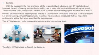  Business.
With the increase in the risk, profit and all the responsibility of a business man ICT has helped and
improved the way of making business in the society that is more safe more reliable and with great speed.
The introduction to E-commerce i.e. and electronic commerce is now being popular with the use of the ICT.
Business sectors now have been improved and are at the maximum service and profit due to various reasons
i.e. online banking, virtual shopping malls, e-auctions have now been introduced that has helped the
customers to satisfy their want as well as the business man.
Thus ICT has been successful to make the business at the international level.
Therefore, ICT has helped to flourish the business.
 