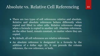 Absolute vs. Relative Cell Referencing
 There are two types of cell references: relative and absolute.
Relative and absolute references behave differently when
copied and filled to other cells. Relative references change
when a formula is copied to another cell. Absolute references,
on the other hand, remain constant, no matter where they are
copied.
 By default, all cell references are relative references.
 An absolute reference is designated in a formula by the
addition of a dollar sign ($). It can precede the column
reference, the row reference, or both.
10
 