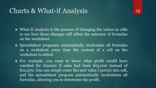 Charts & What-if Analysis
 What-If Analysis is the process of changing the values in cells
to see how those changes will affect the outcome of formulas
on the worksheet.
 Spreadsheet programs automatically recalculate all formulas
on a worksheet every time the content of a cell on the
worksheet is edited.
 For example, you want to know what profit would have
resulted for January if sales had been $15,000 instead of
$10,570. You can simply enter the new value (15000) into cell,
and the spreadsheet program automatically recalculates all
formulas, allowing you to determine the profit.
13
 