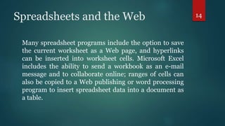 Spreadsheets and the Web
Many spreadsheet programs include the option to save
the current worksheet as a Web page, and hyperlinks
can be inserted into worksheet cells. Microsoft Excel
includes the ability to send a workbook as an e-mail
message and to collaborate online; ranges of cells can
also be copied to a Web publishing or word processing
program to insert spreadsheet data into a document as
a table.
14
 