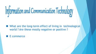 1
 What are the long-term effect of living in technological
world ? Are these mostly negative or positive ?
 E commerce
 