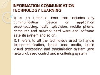 INFORMATION COMMUNICATION
TECHNOLOGY LEARNING
It is an umbrella term that includes any
communication device or application
encompassing, radio, television, mobile phone,
computer and network hard ware and software
satellite system and so on.
ICT refers to all the technology used to handle
telecommunication, broad cast media, audio
visual processing and transmission system ,and
network based control and monitoring system.
 