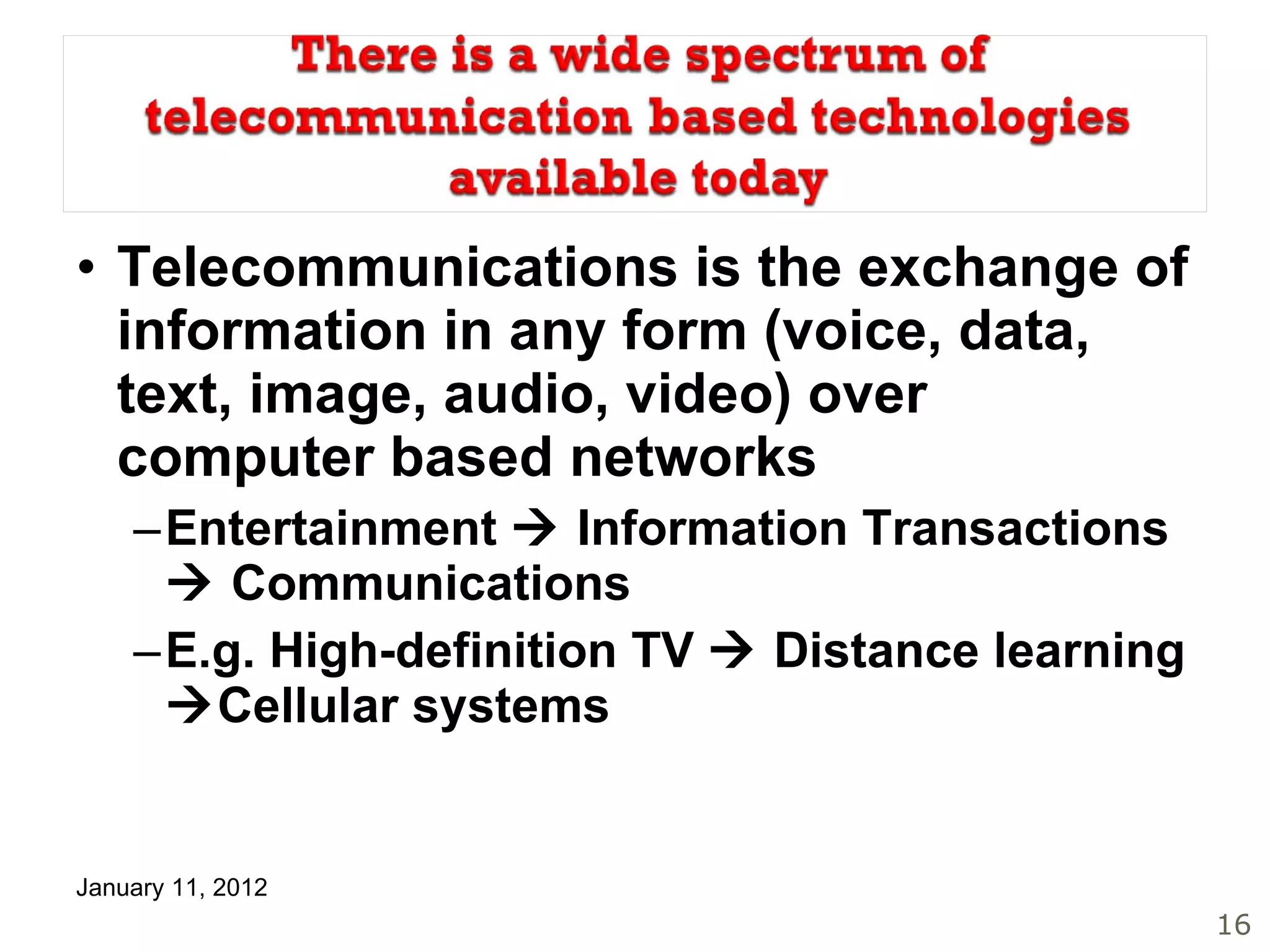 Telecommunications is the exchange of information in any form (voice, data, text, image, audio, video) over computer based networks Entertainment    Information Transactions    Communications E.g. High-definition TV    Distance learning   Cellular systems 
