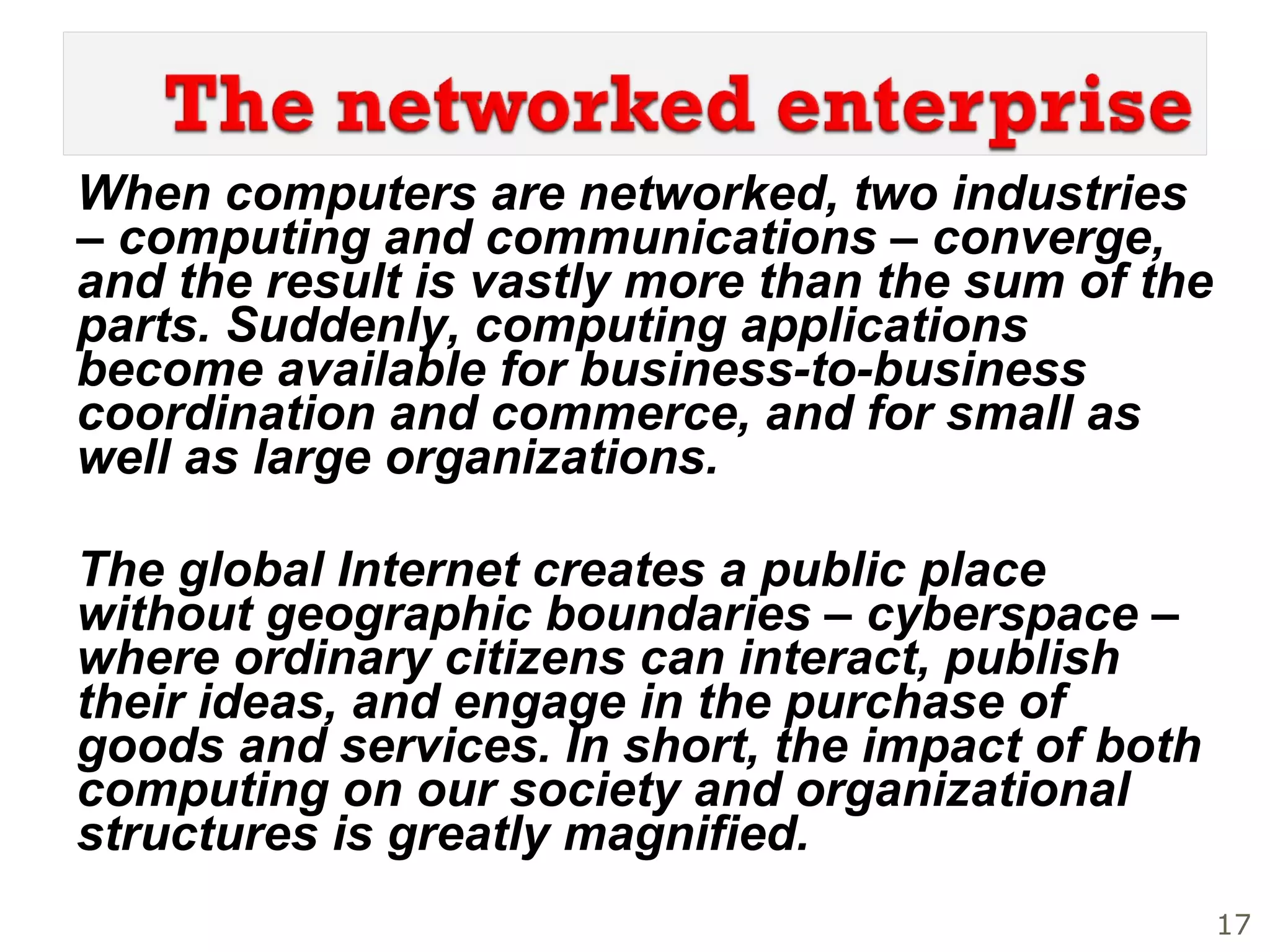 When computers are networked, two industries – computing and communications – converge, and the result is vastly more than the sum of the parts. Suddenly, computing applications become available for business-to-business coordination and commerce, and for small as well as large organizations.  The global Internet creates a public place without geographic boundaries – cyberspace – where ordinary citizens can interact, publish their ideas, and engage in the purchase of goods and services. In short, the impact of both computing on our society and organizational structures is greatly magnified. 