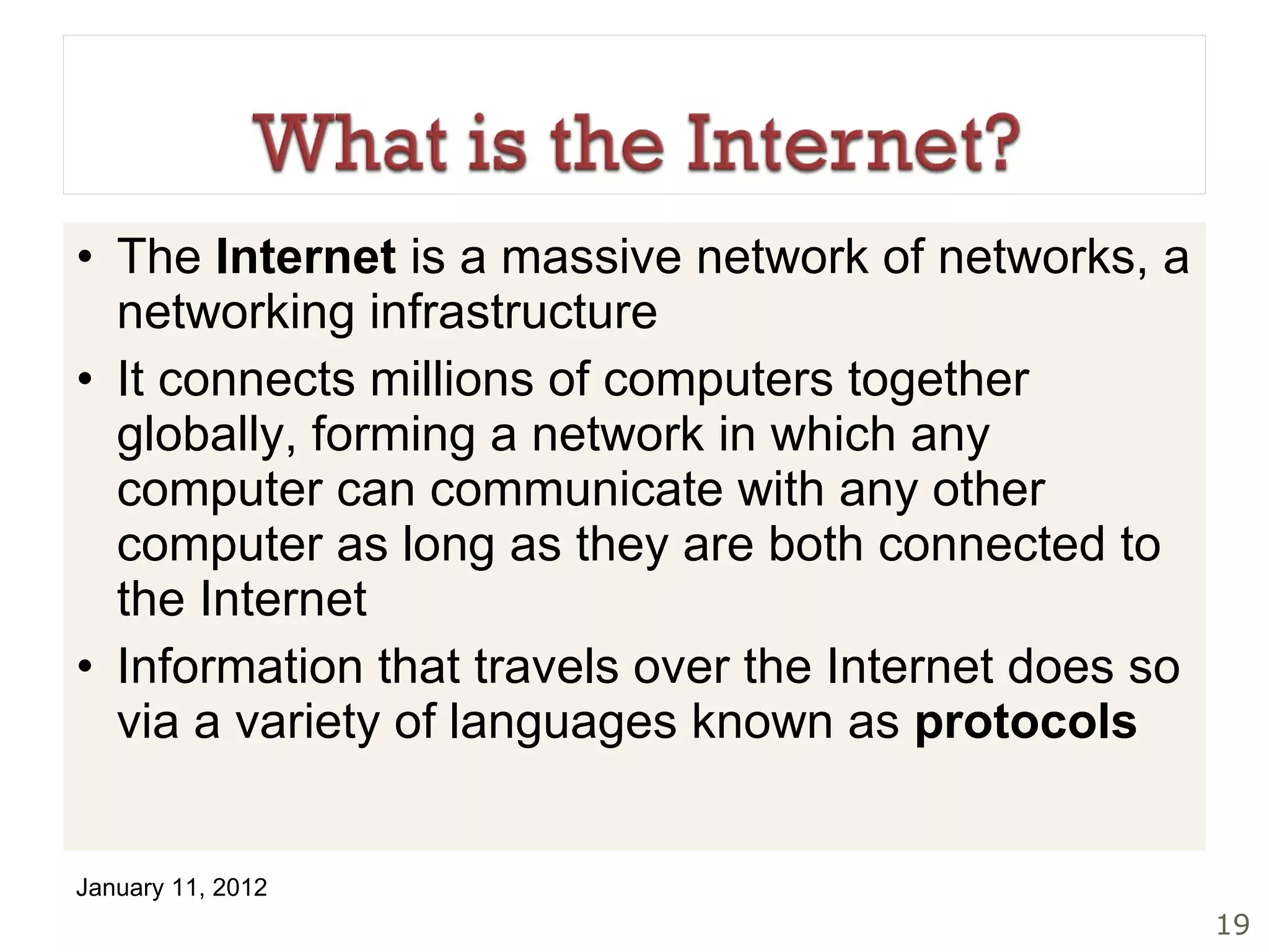 The  Internet  is a massive network of networks, a networking infrastructure It connects millions of computers together globally, forming a network in which any computer can communicate with any other computer as long as they are both connected to the Internet Information that travels over the Internet does so via a variety of languages known as  protocols 