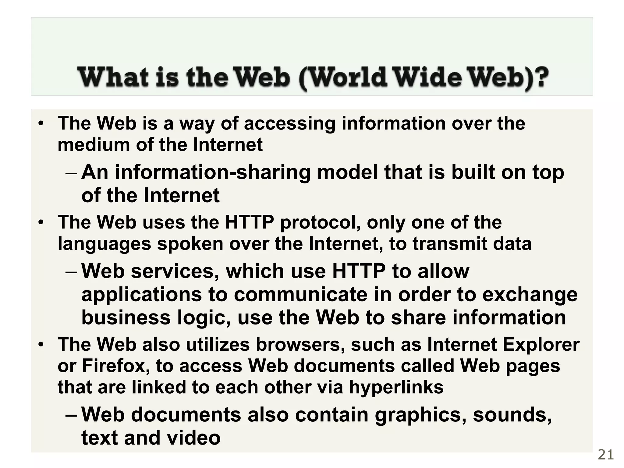 The Web is a way of accessing information over the medium of the Internet An information-sharing model that is built on top of the Internet The Web uses the HTTP protocol, only one of the languages spoken over the Internet, to transmit data Web services, which use HTTP to allow applications to communicate in order to exchange business logic, use the Web to share information The Web also utilizes browsers, such as Internet Explorer or Firefox, to access Web documents called Web pages that are linked to each other via hyperlinks Web documents also contain graphics, sounds, text and video 