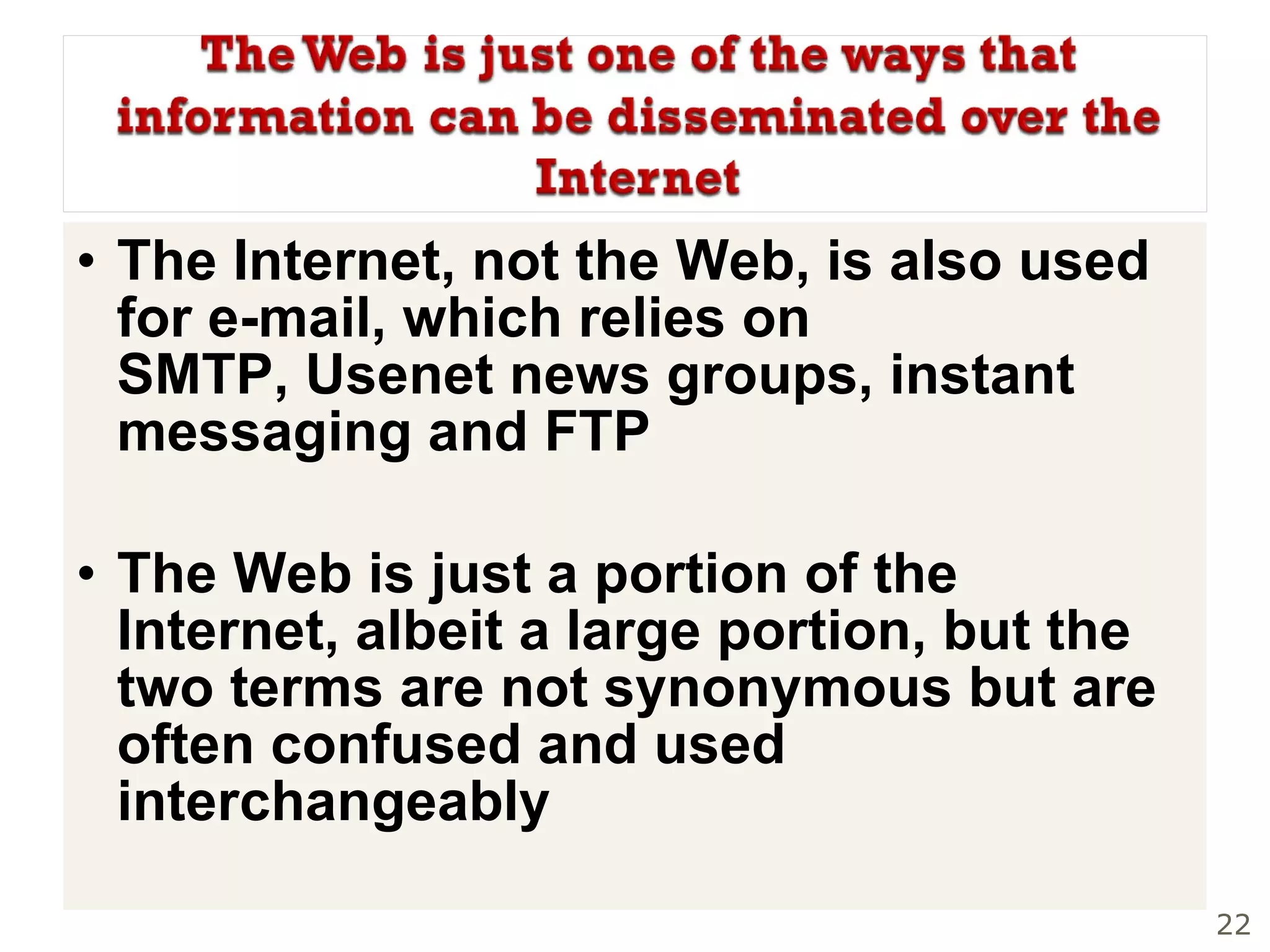 The Internet, not the Web, is also used for e-mail, which relies on SMTP, Usenet news groups, instant messaging and FTP The Web is just a portion of the Internet, albeit a large portion, but the two terms are not synonymous but are often confused and used interchangeably    