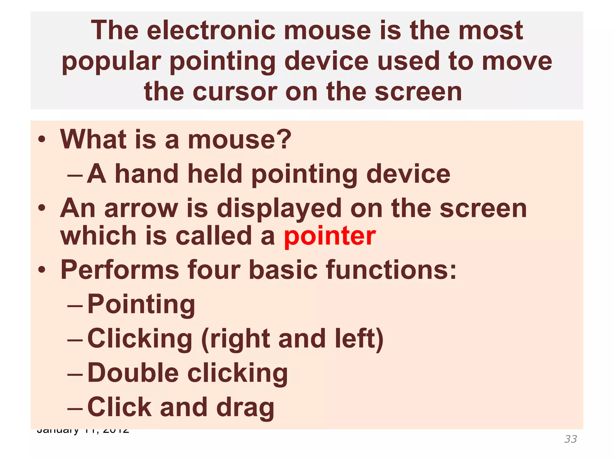 The electronic mouse is the most popular pointing device used to move the cursor on the screen  What is a mouse? A hand held pointing device An arrow is displayed on the screen which is called a  pointer Performs four basic functions: Pointing Clicking (right and left) Double clicking Click and drag 