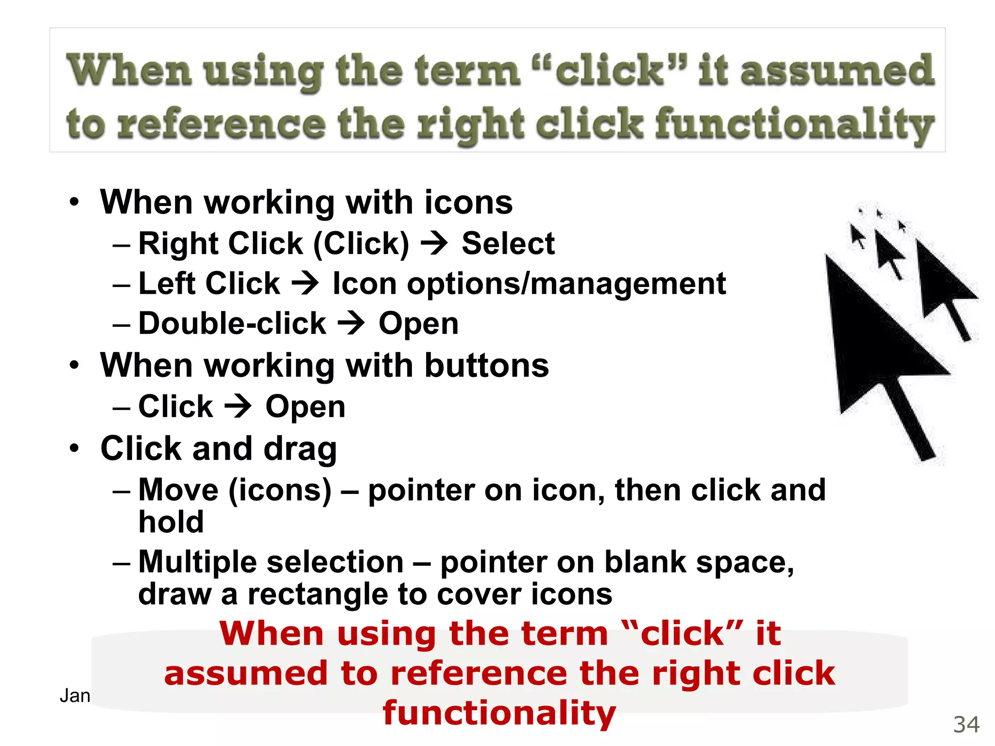 When working with icons Right Click (Click)    Select Left Click    Icon options/management Double-click    Open When working with buttons Click    Open Click and drag Move (icons) – pointer on icon, then click and hold Multiple selection – pointer on blank space, draw a rectangle to cover icons When using the term “click” it assumed to reference the right click functionality 