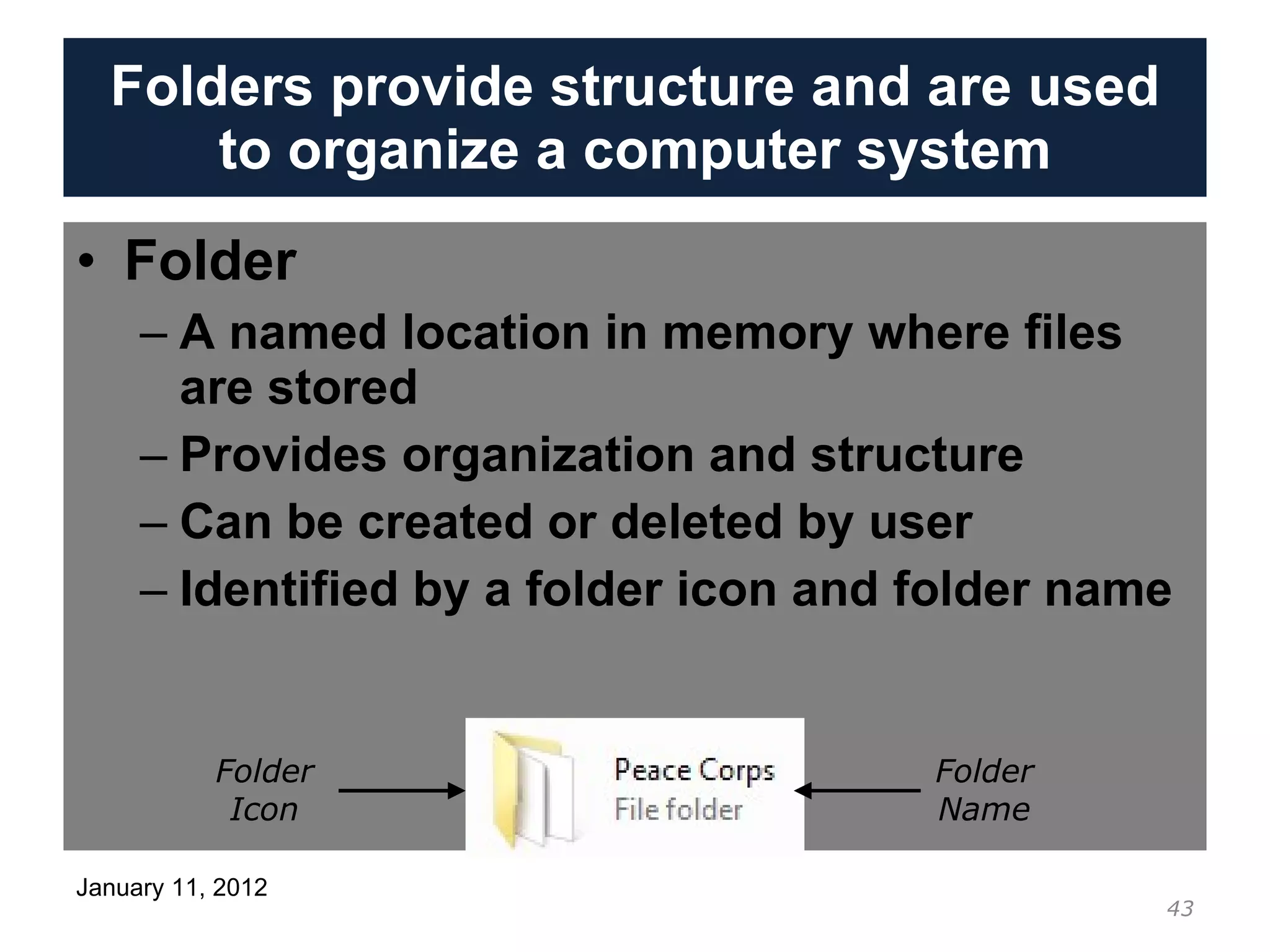 Folders provide structure and are used to organize a computer system Folder A named location in memory where files are stored Provides organization and structure Can be created or deleted by user Identified by a folder icon and folder name Folder Icon Folder Name 