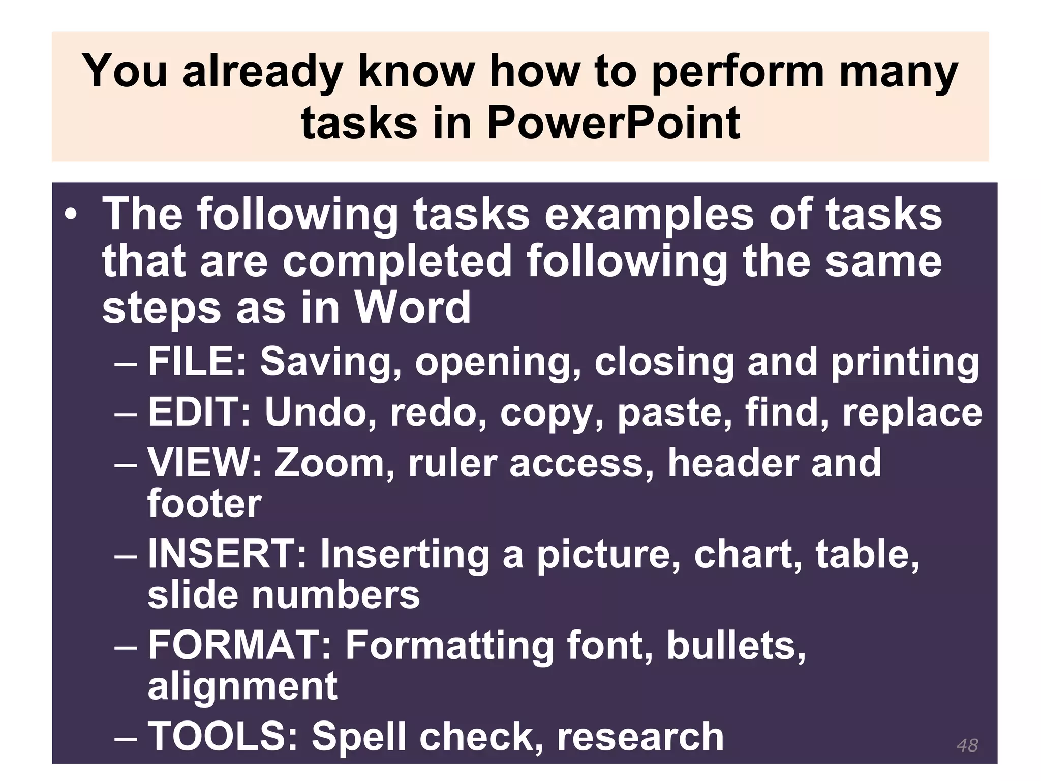You already know how to perform many tasks in PowerPoint The following tasks examples of tasks that are completed following the same steps as in Word FILE: Saving, opening, closing and printing EDIT: Undo, redo, copy, paste, find, replace VIEW: Zoom, ruler access, header and footer INSERT: Inserting a picture, chart, table, slide numbers FORMAT: Formatting font, bullets, alignment TOOLS: Spell check, research 