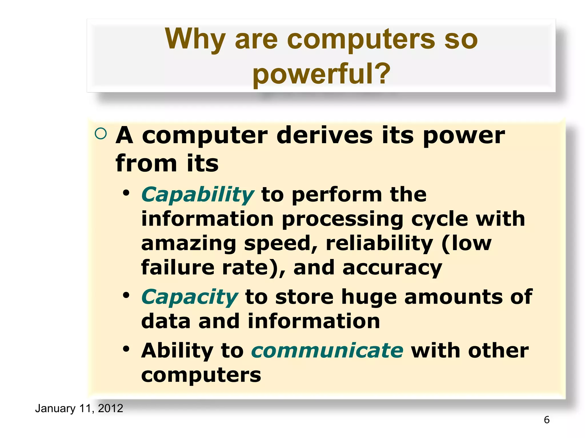Why are computers so powerful? A computer derives its power from its Capability  to perform the information processing cycle with amazing speed, reliability (low failure rate), and accuracy Capacity  to store huge amounts of data and information Ability to  communicate  with other computers 