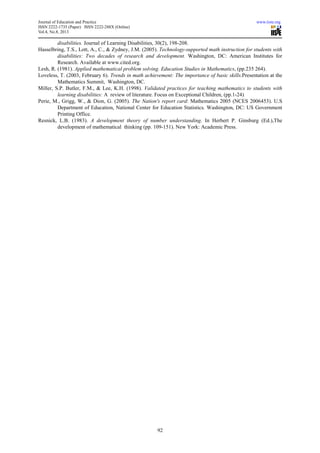 Journal of Education and Practice www.iiste.org
ISSN 2222-1735 (Paper) ISSN 2222-288X (Online)
Vol.4, No.8, 2013
92
disabilities. Journal of Learning Disabilities, 30(2), 198-208.
Hasselbring, T.S., Lott, A., C., & Zydney, J.M. (2005). Technology-supported math instruction for students with
disabilities: Two decades of research and development. Washington, DC: American Institutes for
Research. Available at www.cited.org.
Lesh, R. (1981). Applied mathematical problem solving. Education Studies in Mathematics, (pp.235 264).
Loveless, T. (2003, February 6). Trends in math achievement: The importance of basic skills.Presentation at the
Mathematics Summit, Washington, DC.
Miller, S.P. Butler, F.M., & Lee, K.H. (1998). Validated practices for teaching mathematics to students with
learning disabilities: A review of literature. Focus on Exceptional Children, (pp.1-24)
Perie, M., Grigg, W., & Dion, G. (2005). The Nation's report card: Mathematics 2005 (NCES 2006453). U.S
Department of Education, National Center for Education Statistics. Washington, DC: US Government
Printing Office.
Resnick, L.B. (1983). A development theory of number understanding. In Herbert P. Ginsburg (Ed.),The
development of mathematical thinking (pp. 109-151). New York: Academic Press.
 
