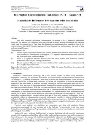 Journal of Education and Practice www.iiste.org
ISSN 2222-1735 (Paper) ISSN 2222-288X (Online)
Vol.4, No.8, 2013
82
Information Communication Technology (ICT) — Supported
Mathematics Instruction For Students With Disabilities
*1
Lawal O.W, 2
Loyinmi A. C. and 3
Abolarinwa A.
1
Department of Mathematics, Tai Solarin University of Education Ijagun Nigeria
2
Department of Mathematics, University of Liverpool, Liverpool, United Kingdom
3
Department of Mathematics and Physical Science, University of Sussex, United Kingdom.
*Email:-waheedlawal207@yahoo.com
Abstract
This study examined Information Communication Technology (ICT) — Supported Mathematics
Instruction for Students with Disabilities using two Selected Secondary Schools in Ijebu-Ode and Abeokuta
South Local Government Area of Ogun State. The Research used questionnaire from respondents from all the
selected schools. The SPSS (Statistical package of Social Science) was used to analyze the result of data
collected using Chi-square.
The result shows that:
(i) There is significant difference between the academic performances of students with disabilities taught
using Information Communication technology (ICT) — Supported Mathematics Instructional Materials
and those taught using chalkboard method.
(ii) There is no significant difference between male and female students with disabilities academic
performance in teaching and learning of mathematics.
(iii) There is significant difference between students with disabilities taught using audio-visual materials and
those taught using audio materials.
Keywords: Information and Communication Technology (ICT), Chi-square, Disabilities, Assessment, and
Video and Audio Materials
1. Introduction
Information Communication Technology (I.C.T) has become essential in almost every educational,
employment community and recreational environment. Access to electronic and Information Communication
Technology (I.C.T) can help students with a wide range of abilities and disabilities prepare for and succeed in
adult life. Specifically for people with disabilities, such access has the potential to maximize independence,
productivity and participation in academic programs, employment, recreation and other adult activities. In
addition, for those who have the interest and aptitude advanced Information Communication Technology skills
can open doors to high-tech career fields that were once unavailable to people with disabilities.
However, most people would agree that a major goal of schooling should be the development of students'
understanding of basic mathematical concepts and procedures. All students including those with disabilities and
those at risk of school failure need to acquire the knowledge and skills that will enable them to "figure out"
math-related problems that they encounter daily at home and in figure work situations. Unfortunately, there is
considerable evidence to indicate that this objective is not being met, especially for children exhibiting learning
difficulties. Since the first discouraging result of mathematics achievement reported by the National Assessment
of Educational Progress (NAEP) in 1973, there has been little evidence to suggest that mathematics achievement
has improved significantly, especially for student with disabilities.
Therefore, many students with disabilities face mathematics with dread and trepidation. Higher
expectations, compounded with more curricula, add to the challenge. As demonstrated by the most recent
National Assessment of Educational Progress, students with disabilities continue to underachieve in mathematics
(Paris Griggs & Dion, 2005).
Student with high – incidence disabilities such as learning disabilities and mild cognitive impairments
struggle with computation and problems solving skills, reading and comprehension, and applying strategies.
Research has shown that students with disabilities are falling farther behind their non-disabled peers in retention
and recall of basic facts through the elementary years (Cawley etal., 1996, Hasselbring, Lott and Zydrey, 2005),
jeopardizing their success with higher mathematics such as algebra that are required in middle and high schools.
 