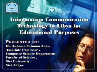 L O G O




  Information Communication
    Technology in Libya for
     Educational Purposes
Presented by:
Dr. Zakaria Suliman Zubi,
Associate Professor ,
Computer Science Department,
Faculty of Science ,
Sirt University,
Sirt ,Libya.
 