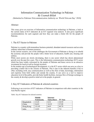 Information Communication Technology in Pakistan
                              By Usamah Billah
  (Submitted to Pakistan Telecommunication Authority on ‘World Telecom Day’ 2010)


Abstract

This essay gives an overview of Information communication technology in Pakistan, a look at
the current status of ICT indicators & an ICT segment wise analysis. It also gives significant
recommendations for each segment and how they can make a better life for the people of
Pakistan.


1. The ICT Sector in Pakistan

Pakistan is a country with tremendous business potential, abundant natural resources and an extra
ordinary talent base of human resources.
In the current scenario, one of the challenges the Government of Pakistan is facing is to rebuild
the economy and provide the people with a better level of education, health care, housing and
utilities.
While most sectors are slowly developing, there is one sector which has shown phenomenal
growth over the past few years. This is the Information communication technology (ICT) sector
which has been widely welcomed by the people of Pakistan and hence serves as an attractive
investment for local as well as foreign investors.
In the modern age of technological development, it is the ICT sector which can serve as a key to
providing a better life to the citizens of Pakistan. This is due to the inherent benefits it has to
offer; including swift, easy communication as well as free flow of data, knowledge, information
and expertise from both within and outside the country. It can serve as a tool to improve
education level of the public, provide better health facilities, increase flow of foreign exchange in
the country & develop a positive mind set in the people, in general.


2. Key ICT Indicators of Pakistan & selected countries

Following is an overview of ICT indicators of Pakistan in comparison with other countries in the
Asia Pacific region:

Table1. Key ICT Indicators for selected countries

                                      Mobile        Internet
                                      Teledensity   Subscribers    TV Sets
                  Bangladesh          13.25         0.31           10.59
                  China               34.83         10.35          37.99
                  Hong Kong           131.45        64.9           48.79
                  India               14.83         5.44           7.8

                                                                                                   1
 
