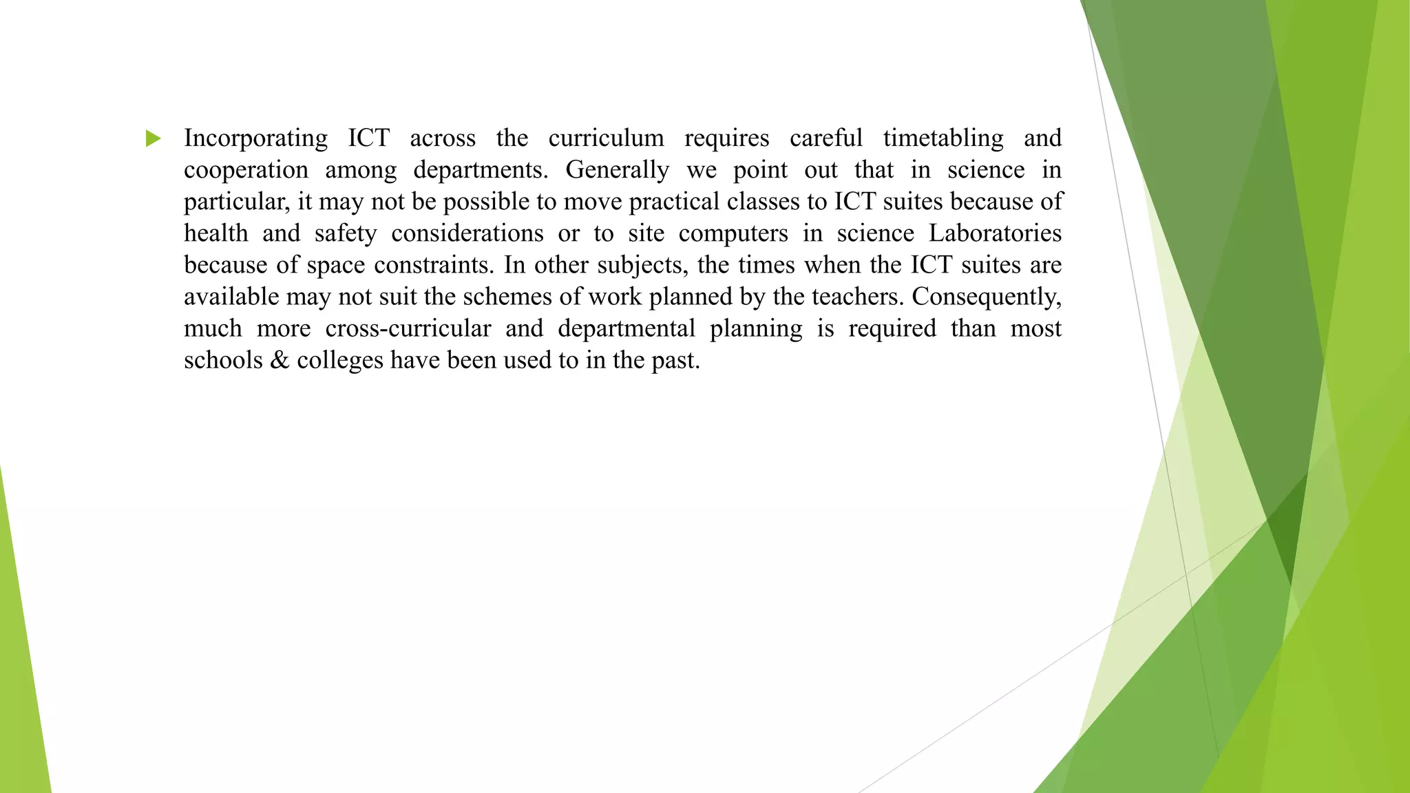 Time saving and less expensive Incorporating ICT across the curriculum requires careful timetabling and
cooperation among departments. Generally we point out that in science in
particular, it may not be possible to move practical classes to ICT suites because of
health and safety considerations or to site computers in science Laboratories
because of space constraints. In other subjects, the times when the ICT suites are
available may not suit the schemes of work planned by the teachers. Consequently,
much more cross-curricular and departmental planning is required than most
schools & colleges have been used to in the past.
 