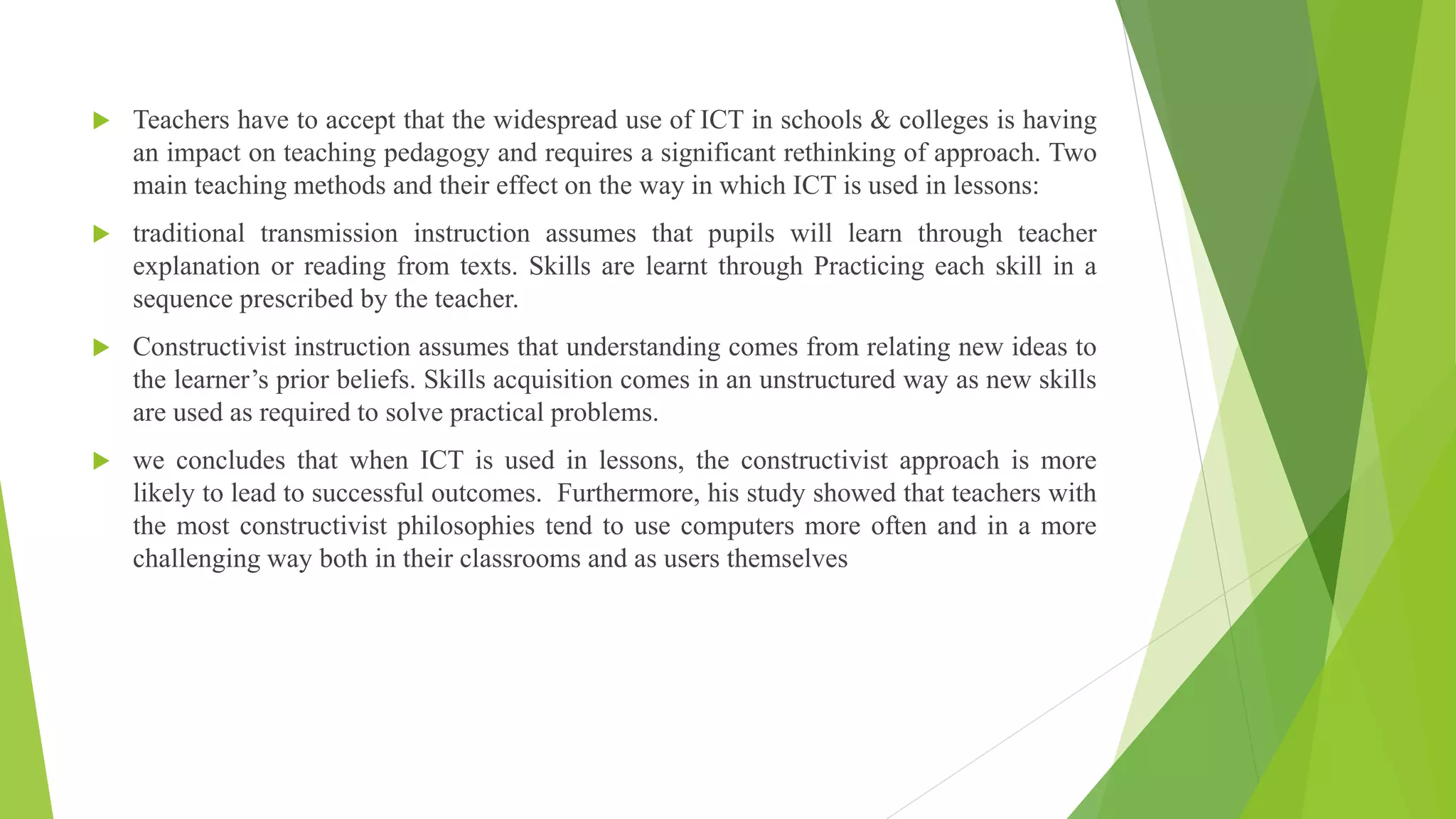 Changing pedagogy Teachers have to accept that the widespread use of ICT in schools & colleges is having
an impact on teaching pedagogy and requires a significant rethinking of approach. Two
main teaching methods and their effect on the way in which ICT is used in lessons:
 traditional transmission instruction assumes that pupils will learn through teacher
explanation or reading from texts. Skills are learnt through Practicing each skill in a
sequence prescribed by the teacher.
 Constructivist instruction assumes that understanding comes from relating new ideas to
the learner’s prior beliefs. Skills acquisition comes in an unstructured way as new skills
are used as required to solve practical problems.
 we concludes that when ICT is used in lessons, the constructivist approach is more
likely to lead to successful outcomes. Furthermore, his study showed that teachers with
the most constructivist philosophies tend to use computers more often and in a more
challenging way both in their classrooms and as users themselves
 
