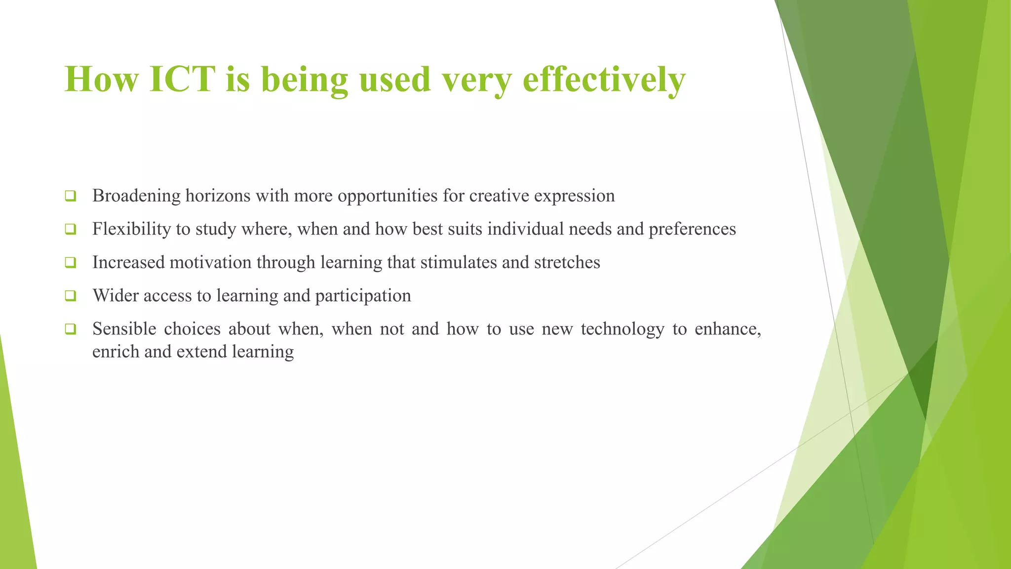 How ICT is being used very effectively
 Broadening horizons with more opportunities for creative expression
 Flexibility to study where, when and how best suits individual needs and preferences
 Increased motivation through learning that stimulates and stretches
 Wider access to learning and participation
 Sensible choices about when, when not and how to use new technology to enhance,
enrich and extend learning
 