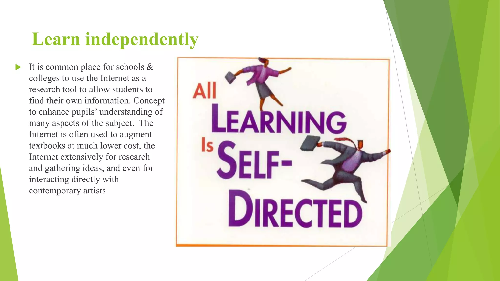 Learn independently
 It is common place for schools &
colleges to use the Internet as a
research tool to allow students to
find their own information. Concept
to enhance pupils’ understanding of
many aspects of the subject. The
Internet is often used to augment
textbooks at much lower cost, the
Internet extensively for research
and gathering ideas, and even for
interacting directly with
contemporary artists
 