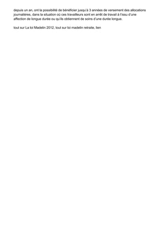 depuis un an, ont la possibilité de bénéficier jusqu’à 3 années de versement des allocations
journalières, dans la situation où ces travailleurs sont en arrêt de travail à l’issu d’une
affection de longue durée ou qu’ils obtiennent de soins d’une durée longue.

tout sur La loi Madelin 2012, tout sur loi madelin retraite, lien
 
