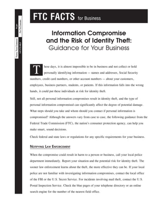 FOR THE CONSUMER

for Business

Information Compromise
and the Risk of Identity Theft:
Guidance for Your Business

1-877-FTC-HELP

ftc.gov

FEDERAL TRADE COMMISSION

FTC FACTS

T

hese days, it is almost impossible to be in business and not collect or hold
personally identifying information — names and addresses, Social Security

numbers, credit card numbers, or other account numbers — about your customers,
employees, business partners, students, or patients. If this information falls into the wrong
hands, it could put these individuals at risk for identity theft.
Still, not all personal information compromises result in identity theft, and the type of
personal information compromised can significantly affect the degree of potential damage.
What steps should you take and whom should you contact if personal information is
compromised? Although the answers vary from case to case, the following guidance from the
Federal Trade Commission (FTC), the nation’s consumer protection agency, can help you
make smart, sound decisions.
Check federal and state laws or regulations for any specific requirements for your business.

Notifying Law Enforcement
When the compromise could result in harm to a person or business, call your local police
department immediately. Report your situation and the potential risk for identity theft. The
sooner law enforcement learns about the theft, the more effective they can be. If your local
police are not familiar with investigating information compromises, contact the local office
of the FBI or the U.S. Secret Service. For incidents involving mail theft, contact the U.S.
Postal Inspection Service. Check the blue pages of your telephone directory or an online
search engine for the number of the nearest field office.

 